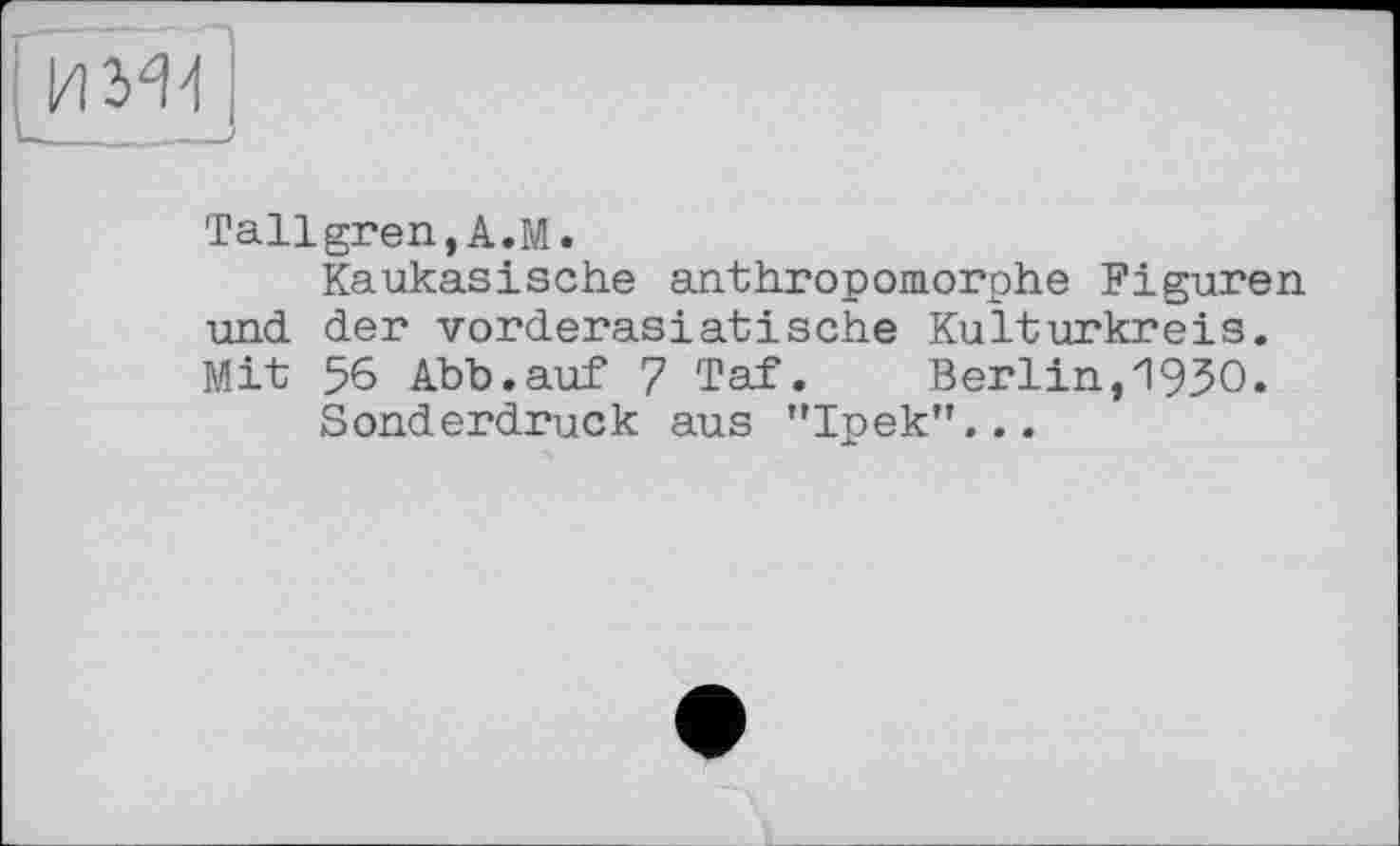 ﻿Tallgren,A.M.
Kaukasische anthropomorphe Figuren und der vorderasiatische Kulturkreis. Mit 56 Abb.auf 7 Taf. Berlin,"1930.
Sonderdruck aus "Ipek"...